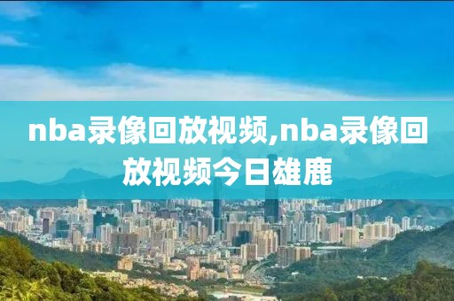 nba录像回放视频,nba录像回放视频今日雄鹿