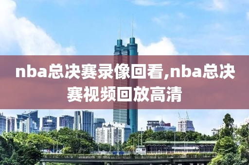 nba总决赛录像回看,nba总决赛视频回放高清