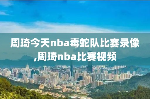 周琦今天nba毒蛇队比赛录像,周琦nba比赛视频