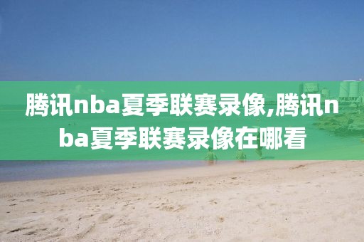 腾讯nba夏季联赛录像,腾讯nba夏季联赛录像在哪看