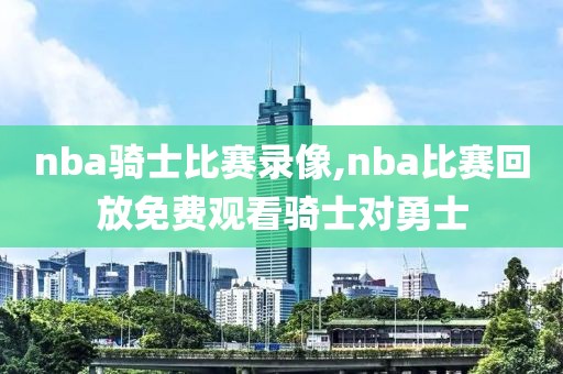 nba骑士比赛录像,nba比赛回放免费观看骑士对勇士