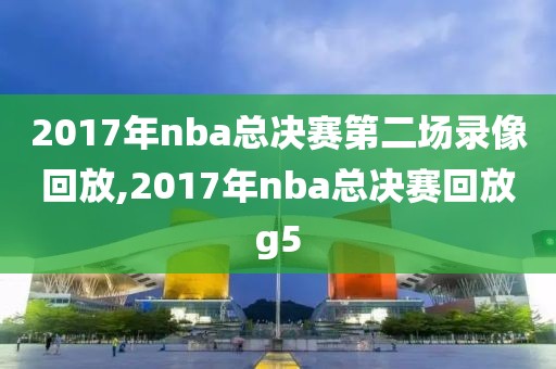 2017年nba总决赛第二场录像回放,2017年nba总决赛回放g5