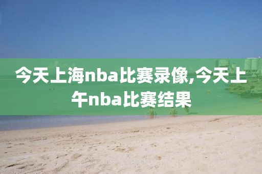 今天上海nba比赛录像,今天上午nba比赛结果