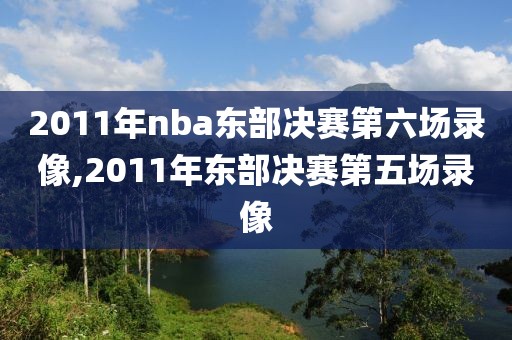 2011年nba东部决赛第六场录像,2011年东部决赛第五场录像