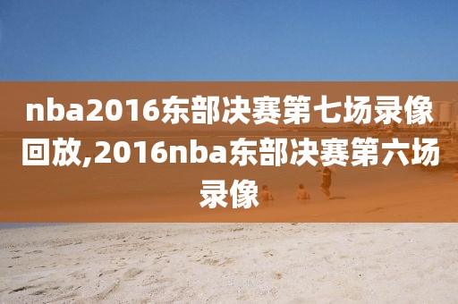 nba2016东部决赛第七场录像回放,2016nba东部决赛第六场录像
