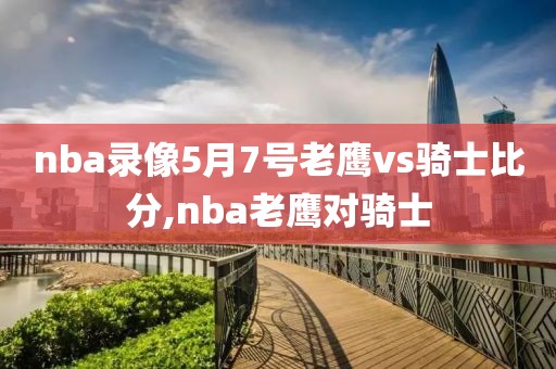 nba录像5月7号老鹰vs骑士比分,nba老鹰对骑士