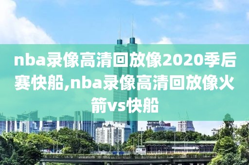 nba录像高清回放像2020季后赛快船,nba录像高清回放像火箭vs快船