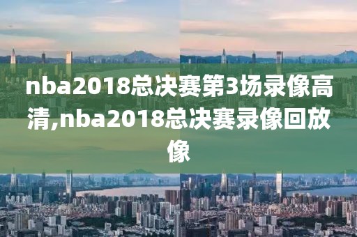 nba2018总决赛第3场录像高清,nba2018总决赛录像回放像