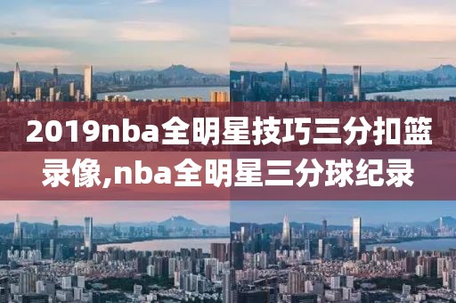 2019nba全明星技巧三分扣篮录像,nba全明星三分球纪录