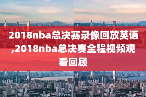 2018nba总决赛录像回放英语,2018nba总决赛全程视频观看回顾