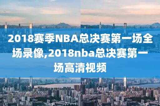 2018赛季NBA总决赛第一场全场录像,2018nba总决赛第一场高清视频