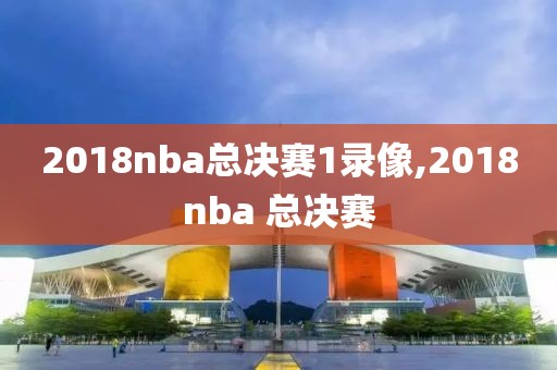 2018nba总决赛1录像,2018nba 总决赛