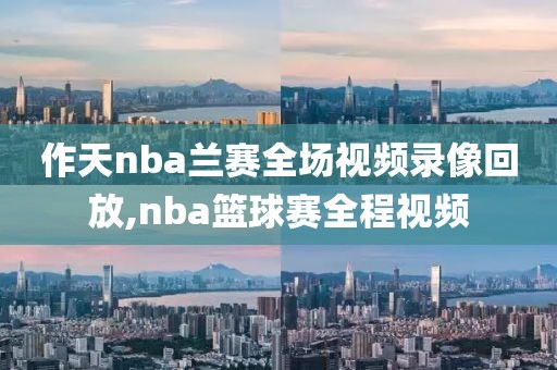 作天nba兰赛全场视频录像回放,nba篮球赛全程视频