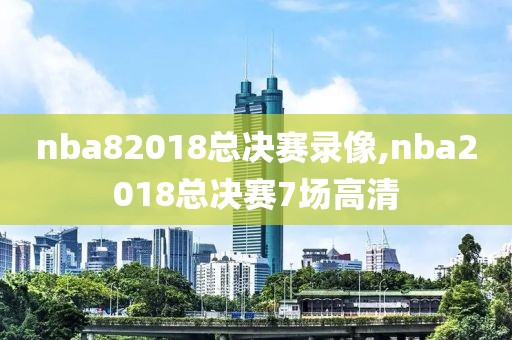 nba82018总决赛录像,nba2018总决赛7场高清