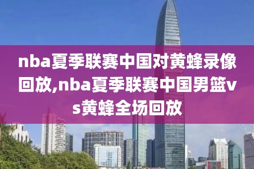 nba夏季联赛中国对黄蜂录像回放,nba夏季联赛中国男篮vs黄蜂全场回放