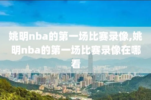 姚明nba的第一场比赛录像,姚明nba的第一场比赛录像在哪看
