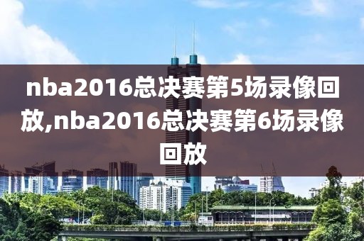 nba2016总决赛第5场录像回放,nba2016总决赛第6场录像回放