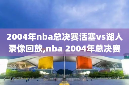2004年nba总决赛活塞vs湖人录像回放,nba 2004年总决赛