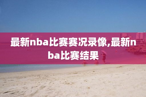 最新nba比赛赛况录像,最新nba比赛结果