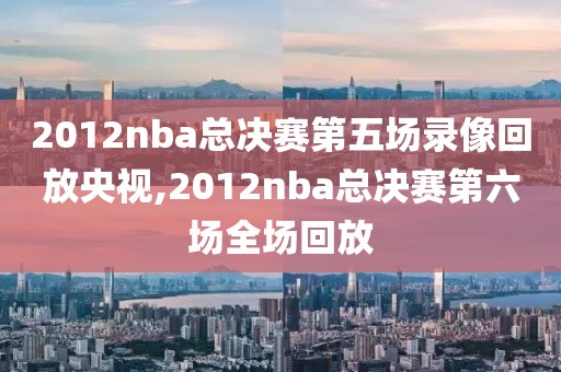 2012nba总决赛第五场录像回放央视,2012nba总决赛第六场全场回放
