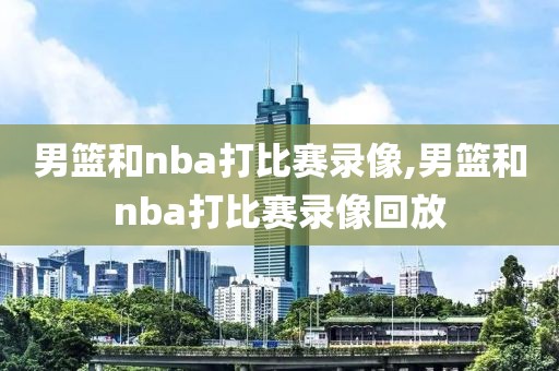 男篮和nba打比赛录像,男篮和nba打比赛录像回放
