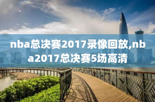 nba总决赛2017录像回放,nba2017总决赛5场高清