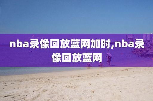 nba录像回放篮网加时,nba录像回放蓝网