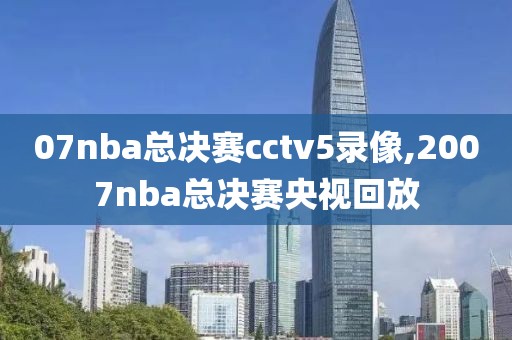 07nba总决赛cctv5录像,2007nba总决赛央视回放