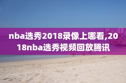 nba选秀2018录像上哪看,2018nba选秀视频回放腾讯
