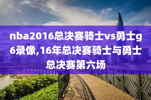 nba2016总决赛骑士vs勇士g6录像,16年总决赛骑士与勇士总决赛第六场