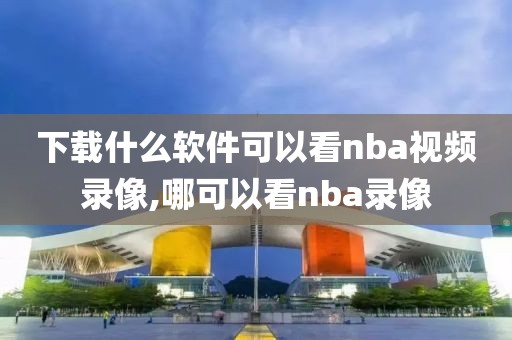 下载什么软件可以看nba视频录像,哪可以看nba录像