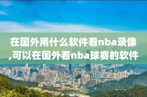 在国外用什么软件看nba录像,可以在国外看nba球赛的软件