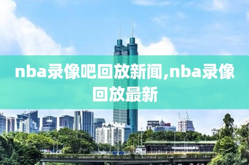 nba录像吧回放新闻,nba录像回放最新