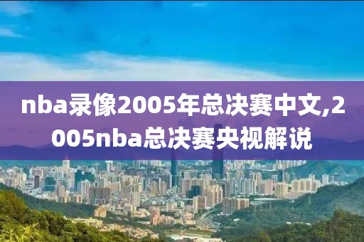 nba录像2005年总决赛中文,2005nba总决赛央视解说 nba录像2005年总决赛中文,2005nba总决赛央视解说