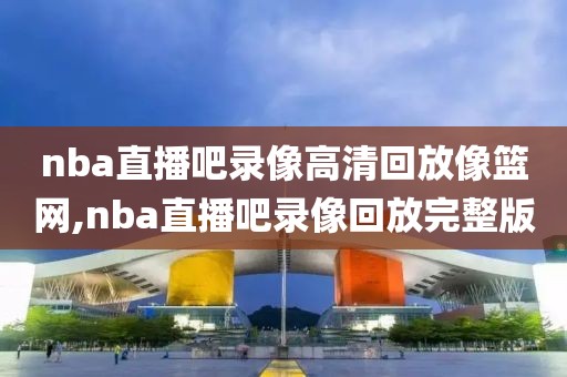 nba直播吧录像高清回放像篮网,nba直播吧录像回放完整版