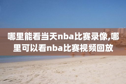 哪里能看当天nba比赛录像,哪里可以看nba比赛视频回放