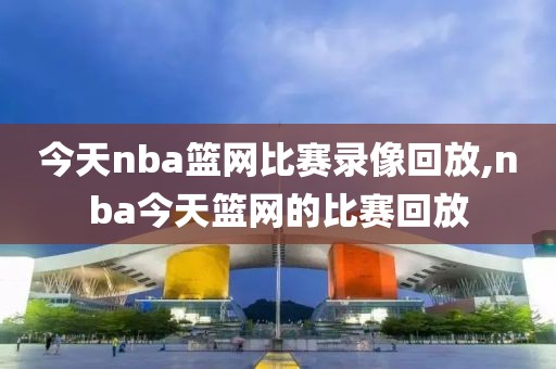 今天nba篮网比赛录像回放,nba今天篮网的比赛回放