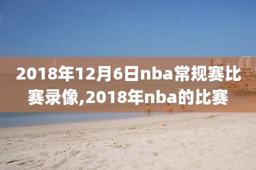 2018年12月6日nba常规赛比赛录像,2018年nba的比赛