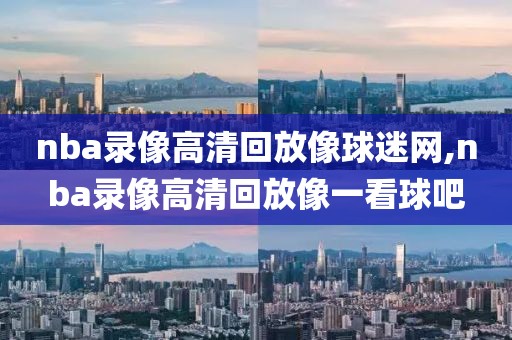 nba录像高清回放像球迷网,nba录像高清回放像一看球吧