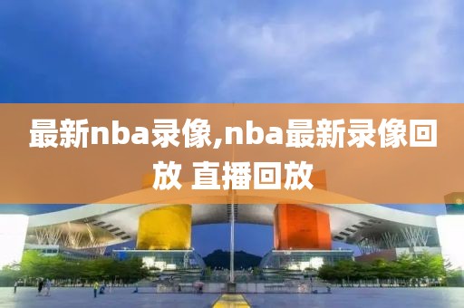 最新nba录像,nba最新录像回放 直播回放