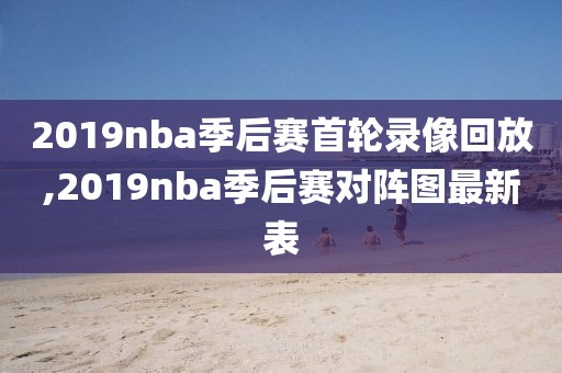 2019nba季后赛首轮录像回放,2019nba季后赛对阵图最新表