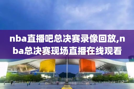 nba直播吧总决赛录像回放,nba总决赛现场直播在线观看