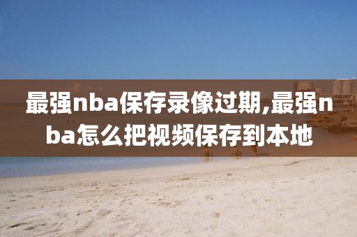 最强nba保存录像过期,最强nba怎么把视频保存到本地