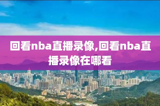 回看nba直播录像,回看nba直播录像在哪看