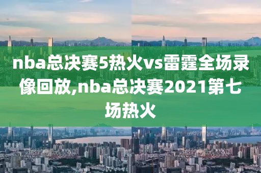 nba总决赛5热火vs雷霆全场录像回放,nba总决赛2021第七场热火