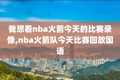 我想看nba火箭今天的比赛录像,nba火箭队今天比赛回放国语