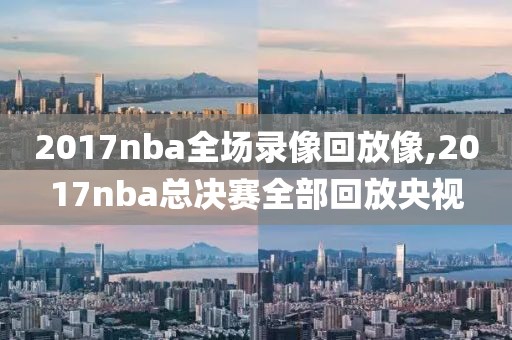 2017nba全场录像回放像,2017nba总决赛全部回放央视