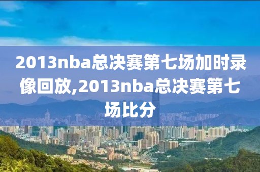 2013nba总决赛第七场加时录像回放,2013nba总决赛第七场比分