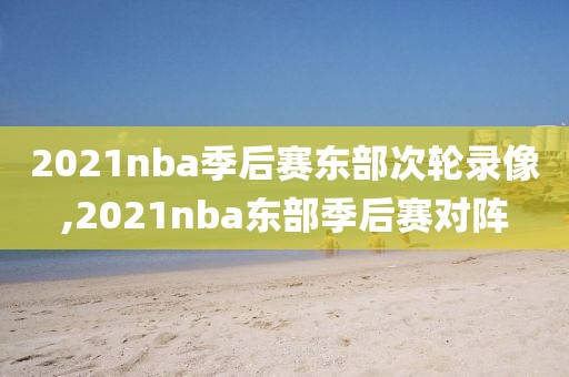 2021nba季后赛东部次轮录像,2021nba东部季后赛对阵