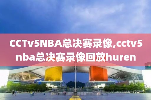 CCTv5NBA总决赛录像,cctv5nba总决赛录像回放huren